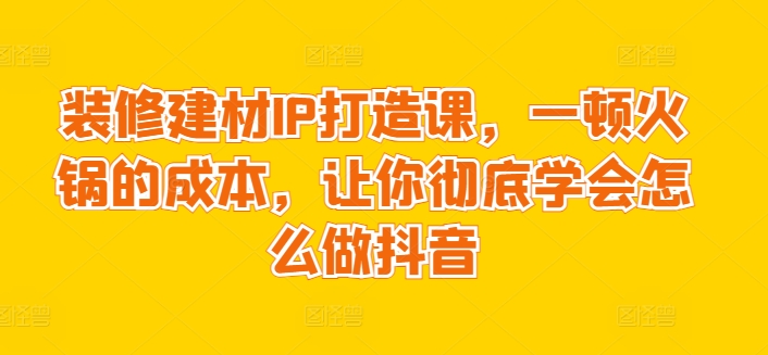 装修建材IP打造课，一顿火锅的成本，让你彻底学会怎么做抖音-副业城