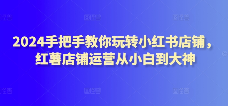 2024手把手教你玩转小红书店铺，红薯店铺运营从小白到大神-副业城