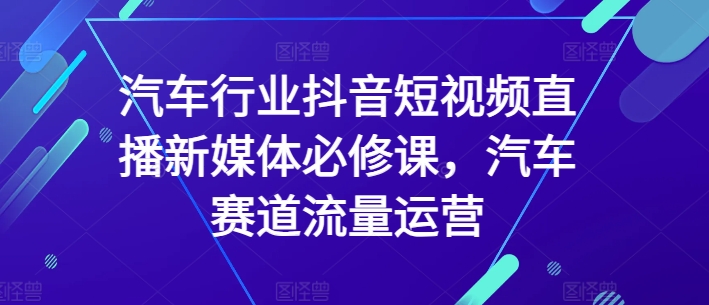 汽车行业抖音短视频直播新媒体必修课，汽车赛道流量运营-副业城