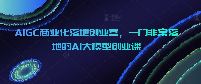 AIGC商业化落地创业营，一门非常落地的AI大模型创业课-副业城