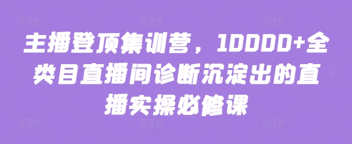 主播登顶集训营，10000+全类目直播间诊断沉淀出的直播实操必修课-副业城