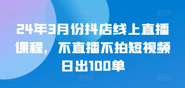 24年3月份抖店线上直播课程，不直播不拍短视频日出100单-副业城