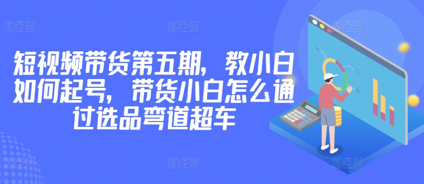 价值2980短视频带货第五期，教小白如何起号，带货小白怎么通过选品弯道超车-副业城