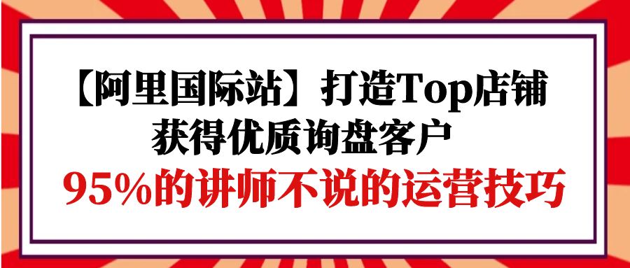 （9976期）【阿里国际站】打造Top店铺-获得优质询盘客户，95%的讲师不说的运营技巧-副业城