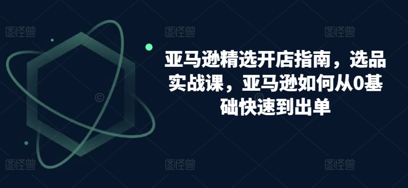 亚马逊精选开店指南，选品实战课，亚马逊如何从0基础快速到出单-副业城