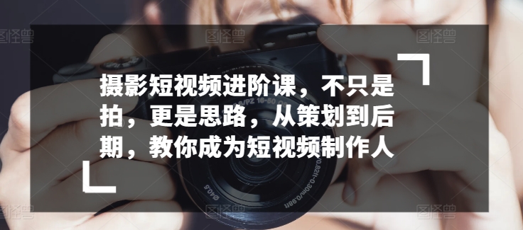 摄影短视频进阶课，不只是拍，更是思路，从策划到后期，教你成为短视频制作人-副业城