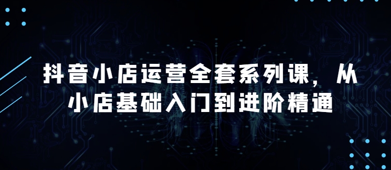 抖音小店运营全套系列课，全新升级，从小店基础入门到进阶精通，系统掌握月销百万小店的核心秘密-副业城