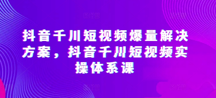 抖音千川短视频爆量解决方案，抖音千川短视频实操体系课-副业城