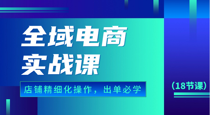 全域电商实战课，个人店铺精细化操作流程，出单必学内容（18节课）-副业城