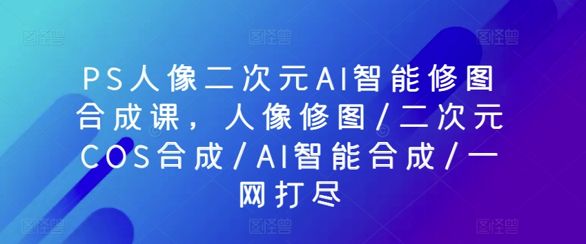 PS人像二次元AI智能修图合成课，人像修图/二次元COS合成/AI智能合成/一网打尽-副业城