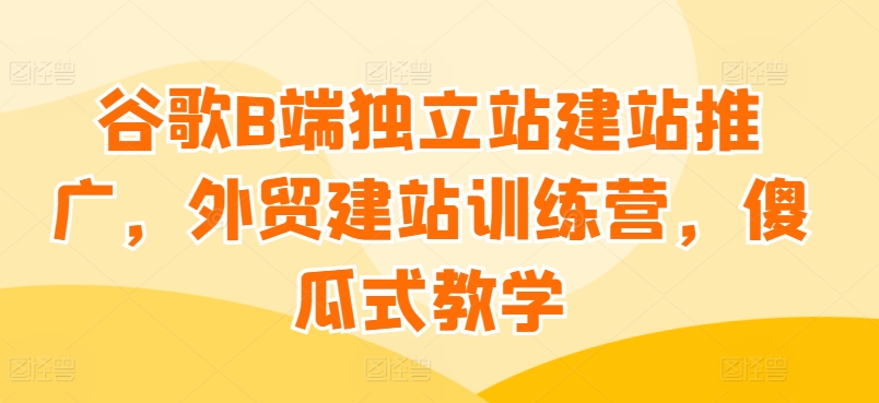 谷歌B端独立站建站推广，外贸建站训练营，傻瓜式教学-副业城