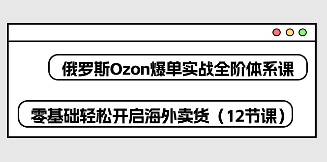 俄罗斯Ozon爆单实战全阶体系课，零基础轻松开启海外卖货（12节课）-副业城