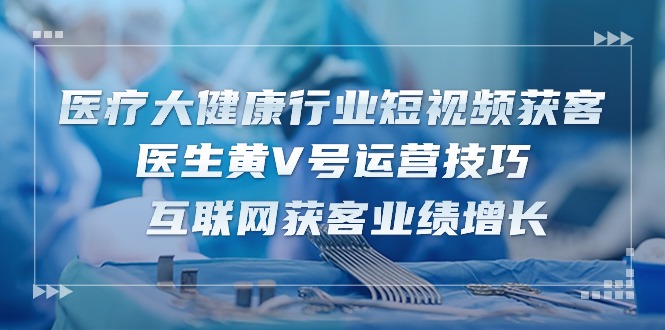 医疗大健康行业短视频获客：医生黄V号运营技巧 互联网获客业绩增长（15节）-副业城