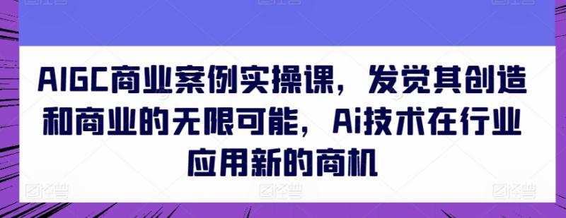 AIGC商业案例实操课，发觉其创造和商业的无限可能，Ai技术在行业应用新的商机-副业城