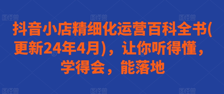 抖音小店精细化运营百科全书(更新24年4月)，让你听得懂，学得会，能落地-副业城