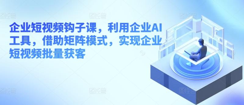 企业短视频钩子课，利用企业AI工具，借助矩阵模式，实现企业短视频批量获客-副业城