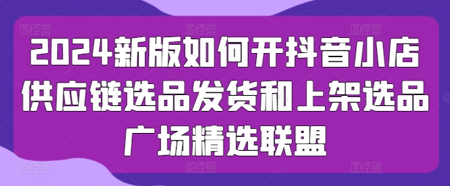 2024新版如何开抖音小店供应链选品发货和上架选品广场精选联盟-副业城