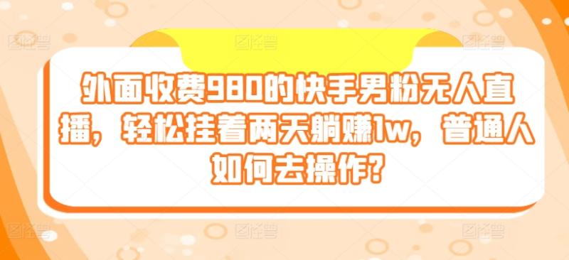 外面收费980的快手男粉无人直播，轻松挂着两天躺赚1w，普通人如何去操作?-副业城