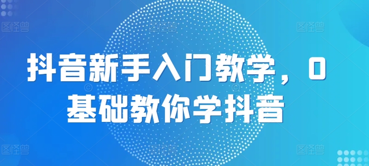 抖音新手入门教学，0基础教你学抖音-副业城