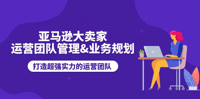 亚马逊大卖家运营团队管理&业务规划，打造超强实力的运营团队-副业城