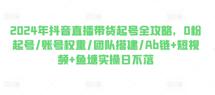 2024年抖音直播带货起号全攻略，0粉起号/账号权重/团队搭建/Ab链+短视频+鱼塘实操日不落-副业城