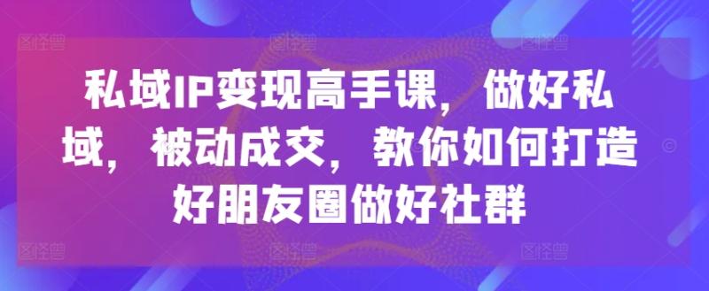 私域IP变现高手课，做好私域，被动成交，教你如何打造好朋友圈做好社群-副业城