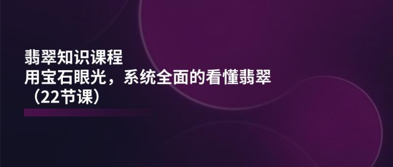 翡翠知识课程，用宝石眼光，系统全面的看懂翡翠（22节课）-副业城