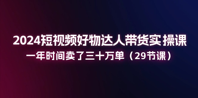 2024短视频好物达人带货实操课：一年时间卖了三十万单（29节课）-副业城