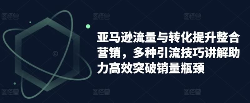 亚马逊流量与转化提升整合营销，多种引流技巧讲解助力高效突破销量瓶颈-副业城