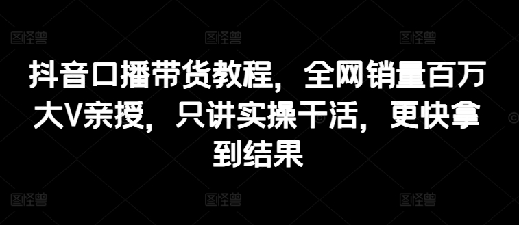 抖音口播带货教程，全网销量百万大V亲授，只讲实操干活，更快拿到结果-副业城