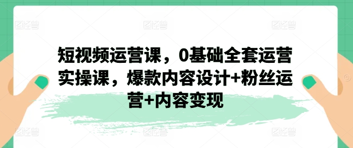 短视频运营课，0基础全套运营实操课，爆款内容设计+粉丝运营+内容变现-副业城