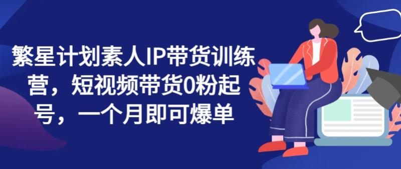 繁星计划素人IP带货训练营，短视频带货0粉起号，一个月即可爆单-副业城