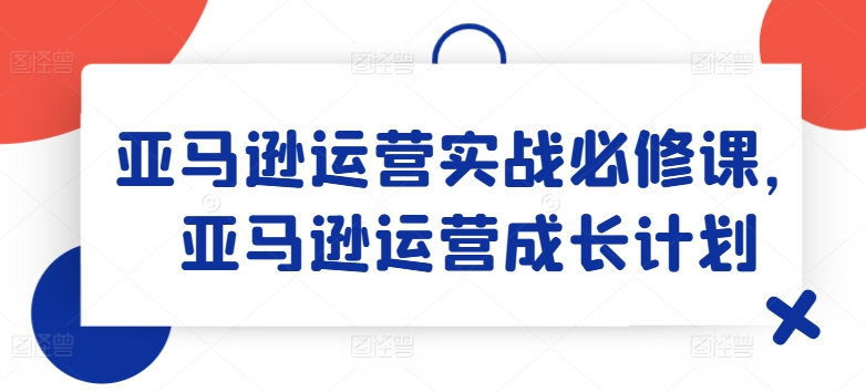 亚马逊运营实战必修课，亚马逊运营成长计划-副业城