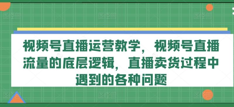 视频号直播运营教学，视频号直播流量的底层逻辑，直播卖货过程中遇到的各种问题-副业城