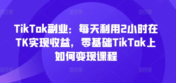 TikTok副业：每天利用2小时在TK实现收益，零基础TikTok上如何变现课程-副业城