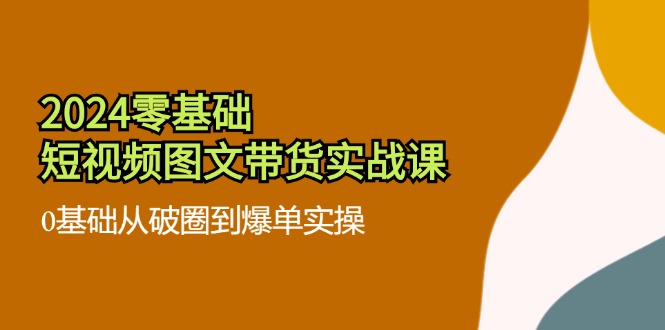 2024零基础短视频图文带货实战课：0基础从破圈到爆单实操（36节）-副业城