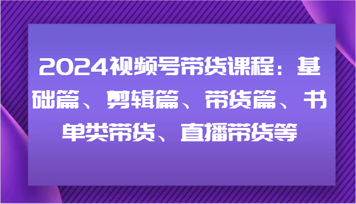 2024视频号带货课程：基础篇、剪辑篇、带货篇、书单类带货、直播带货等-副业城