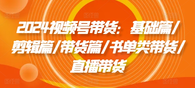 2024视频号带货：基础篇/剪辑篇/带货篇/书单类带货/直播带货-副业城