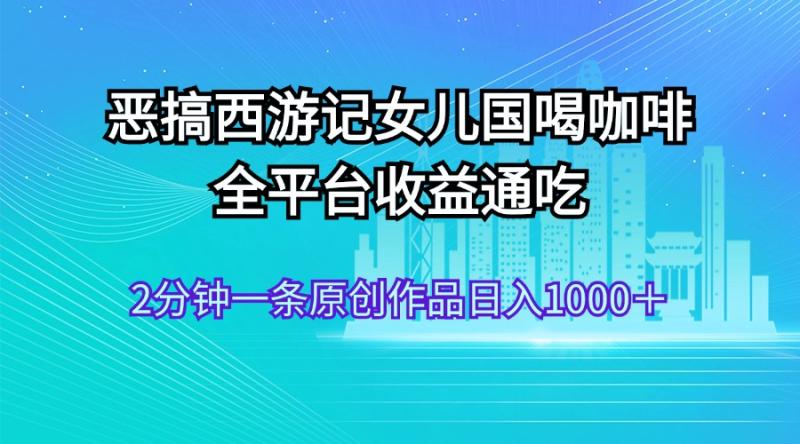 （11985期）恶搞西游记女儿国喝咖啡 全平台收益通吃 2分钟一条原创作品日入1000＋-副业城