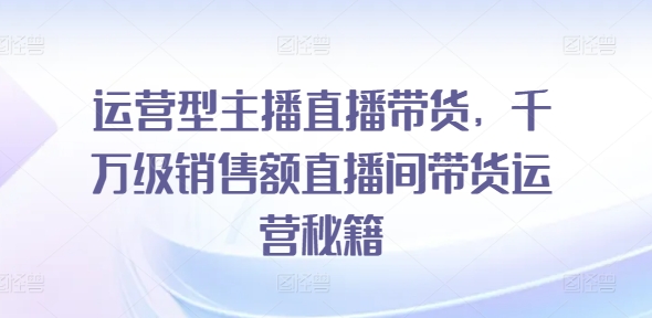 运营型主播直播带货，​千万级销售额直播间带货运营秘籍-副业城