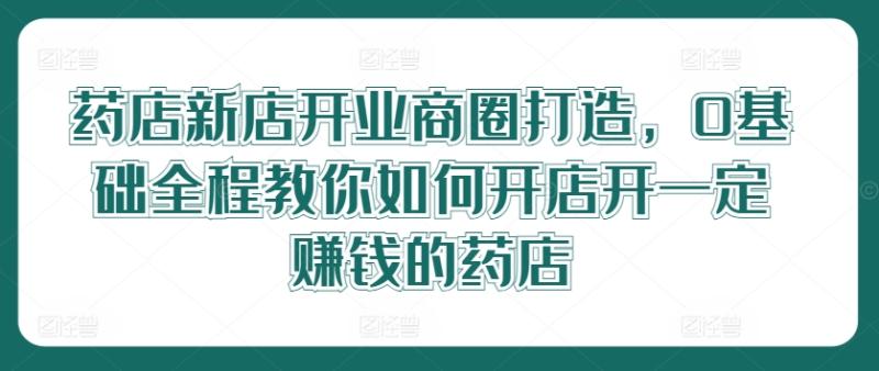 药店新店开业商圈打造，0基础全程教你如何开店开一定赚钱的药店-副业城