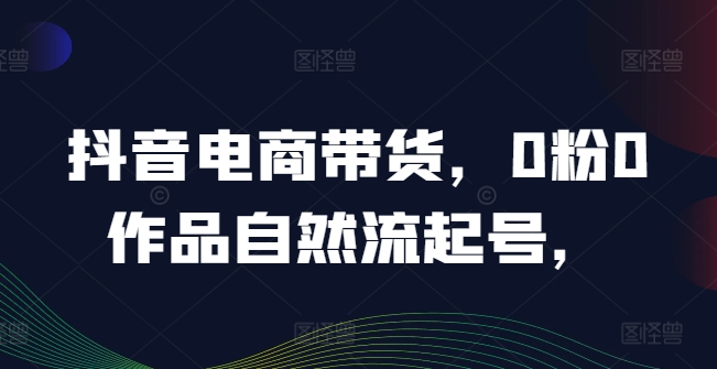 抖音电商带货，0粉0作品自然流起号，热销20多万人的抖音课程的经验分享-副业城