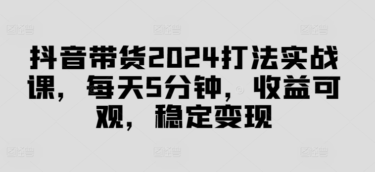 抖音带货2024打法实战课，每天5分钟，收益可观，稳定变现【揭秘】-副业城