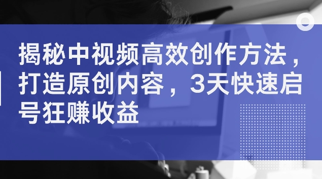 揭秘中视频高效创作方法，打造原创内容，3天快速启号狂赚收益【揭秘】-副业城