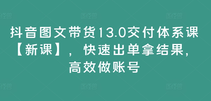 抖音图文带货13.0交付体系课【新课】，快速出单拿结果，高效做账号-副业城