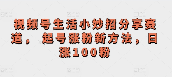 视频号生活小妙招分享赛道， 起号涨粉新方法，日涨100粉-副业城