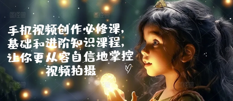 手机视频创作必修课，基础和进阶知识课程，让你更从容自信地掌控视频拍摄-副业城