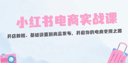（12367期）小红书电商实战课：开店教程、基础设置到商品发布，开启你的电商变现之路-副业城