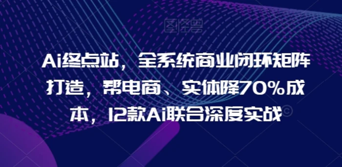 Ai终点站，全系统商业闭环矩阵打造，帮电商、实体降70%成本，12款Ai联合深度实战【0906更新】-副业城