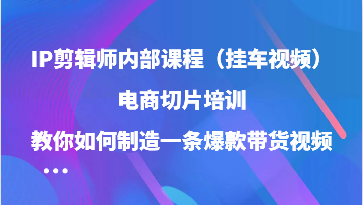 IP剪辑师内部课程（挂车视频），电商切片培训，教你如何制造一条爆款带货视频-副业城